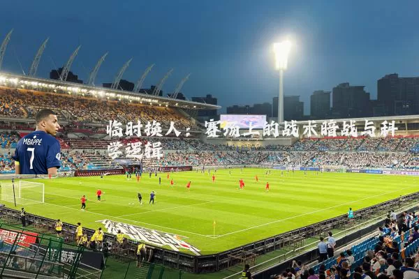 临时换人：赛场上的战术暗战与科学逻辑
