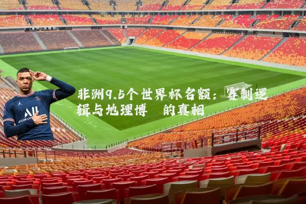 非洲9.5个世界杯名额：赛制逻辑与地理博弈的真相